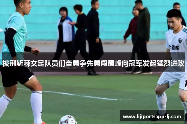 披荆斩棘女足队员们奋勇争先勇闯巅峰向冠军发起猛烈进攻