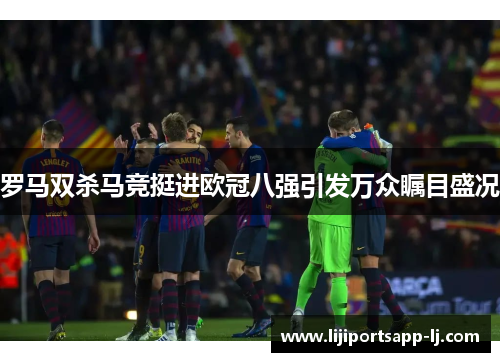 罗马双杀马竞挺进欧冠八强引发万众瞩目盛况